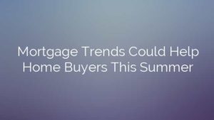 Mortgage Trends Could Help Home Buyers This Summer